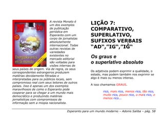 A revista Monato é
                          um dos exemplos            LIÇÃO 7:
                          de publicação
                          periódica em
                                                     COMPARATIVO,
                          Esperanto com um           SUPERLATIVO,
                          corpo de jornalistas
                          absolutamente              SUFIXOS VERBAIS
                          internacional. Todas
                          outras revistas de         “AD“,”IG“,”IĜ“
                          variedades
                          existentes no
                          mercado editorial
                                                     Os graus e
                          são voltadas para          o superlativo absoluto
                          visões internas de
seus países de origem. Via de regra, os seus
correspondentes estrangeiros produzem                Os adjetivos podem exprimir a qualidade, o
matérias devidamente filtradas e                     estado, mas podem também nos exprimir se
interpretadas para os públicos locais, sem           algo é mais ou menos intenso.
compromisso real com seus leitores de outros
países. Isso é apenas um dos exemplos                A isso chamamos GRAUS.
maravilhosos de como o Esperanto pode
cooperar para se chegar a um mundo mais                      rico, mais rico, menos rico, tão rico,
democrático e produzindo matérias                            muito rico, pouco rico, o mais rico, o
jornalistícas com compromissos de                            menos rico...
informação sem a miopia nacionalista.

                                      Esperanto para um mundo moderno – Adonis Saliba – pág. 58
 