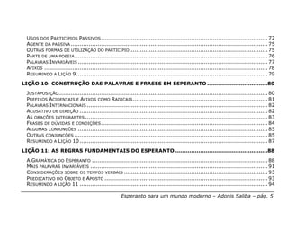 USOS DOS PARTICÍPIOS PASSIVOS .............................................................................................. 72
 AGENTE DA PASSIVA ............................................................................................................... 75
 OUTRAS FORMAS DE UTILIZAÇÃO DO PARTICÍPIO .............................................................................. 75
 PARTE DE UMA POESIA............................................................................................................. 76
 PALAVRAS INVARIÁVEIS ........................................................................................................... 77
 AFIXOS .............................................................................................................................. 78
 RESUMINDO A LIÇÃO 9............................................................................................................ 79
LIÇÃO 10: CONSTRUÇÃO DAS PALAVRAS E FRASES EM ESPERANTO ..................................80
 JUSTAPOSIÇÃO...................................................................................................................... 80
 PREFIXOS ACIDENTAIS E AFIXOS COMO RADICAIS ............................................................................ 81
 PALAVRAS INTERNACIONAIS ...................................................................................................... 82
 ACUSATIVO DE DIREÇÃO .......................................................................................................... 82
 AS ORAÇÕES INTEGRANTES ....................................................................................................... 83
 FRASES DE DÚVIDAS E CONDIÇÕES .............................................................................................. 84
 ALGUMAS CONJUNÇÕES ........................................................................................................... 85
 OUTRAS CONJUNÇÕES ............................................................................................................. 85
 RESUMINDO A LIÇÃO 10 .......................................................................................................... 87
LIÇÃO 11: AS REGRAS FUNDAMENTAIS DO ESPERANTO ....................................................88
 A GRAMÁTICA DO ESPERANTO ................................................................................................... 88
 MAIS PALAVRAS INVARIÁVEIS .................................................................................................... 91
 CONSIDERAÇÕES SOBRE OS TEMPOS VERBAIS ................................................................................. 93
 PREDICATIVO DO OBJETO E APOSTO ............................................................................................ 93
 RESUMINDO A LIÇÃO 11 .......................................................................................................... 94

                                                    Esperanto para um mundo moderno – Adonis Saliba – pág. 5
 