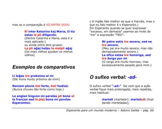 ( O inglês falo melhor do que o francês, mas o
mas se a comparação é SÓ ENTRE DOIS:                que eu falo melhor é o Esperanto.)
                                                    Em Esperanto quando se quer expressar
        El inter Katarina kaj Maria, ĉi tiu         “excesso, em demasia” usamos ao invés de
        estas la pli diligenta.                     “tre” a expressão “TRO”:
        (Dentre Catarina e Maria, esta é a
        mais aplicada.)                                     Mi patro estis tre severa, sed ne
        ou ainda entre dois grupos:                         tro severa.
        La pli aĝaj helpu la malpli aĝaj                    (Meu pai era muito severa, mas não
        (Os mais velhos ajudam os menos                     demasiadamente severo.)
        velhos)                                             La ofico estas tre honoriga, sed
                                                            tro ŝarga por mi
                                                            (O cargo era muito honroso, mas
                                                            excessivamente pesado para mim.)
Exemplos de comparativos
Li loĝas tre proksime al mi
(Ele mora muito próximo de mim)
                                                    O sufixo verbal: -ad-
Neniam pluvis tiel forte, kiel hodiaŭ.              O sufixo verbal “-ad-” faz com que a ação
(Nunca chuveu tão forte como hoje.)                 verbal fique mais prolongada, mais repetida,
                                                    mais habitual:
La anglan lingvon mi parolas pli bone ol
la francan sed la plej bone mi parolas                      marteli (martelar): marteladi (ficar
Esperanton.                                                 dando marteladas);

                                     Esperanto para um mundo moderno – Adonis Saliba – pág. 60
 
