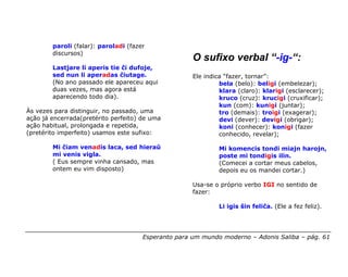 paroli (falar): paroladi (fazer
        discursos)
                                                     O sufixo verbal “-ig-“:
        Lastjare li aperis tie ĉi dufoje,
        sed nun li aperadas ĉiutage.                 Ele indica “fazer, tornar”:
        (No ano passado ele apareceu aqui                     bela (belo): beligi (embelezar);
        duas vezes, mas agora está                            klara (claro): klarigi (esclarecer);
        aparecendo todo dia).                                 kruco (cruz): krucigi (cruxificar);
                                                              kun (com): kunigi (juntar);
Às vezes para distinguir, no passado, uma                     tro (demais): troigi (exagerar);
ação já encerrada(pretérito perfeito) de uma                  devi (dever): devigi (obrigar);
ação habitual, prolongada e repetida,                         koni (conhecer): konigi (fazer
(pretérito imperfeito) usamos este sufixo:                    conhecido, revelar);

        Mi ĉiam venadis laca, sed hieraŭ                      Mi komencis tondi miajn harojn,
        mi venis vigla.                                       poste mi tondigis ilin.
        ( Eus sempre vinha cansado, mas                       (Comecei a cortar meus cabelos,
        ontem eu vim disposto)                                depois eu os mandei cortar.)

                                                     Usa-se o próprio verbo IGI no sentido de
                                                     fazer:

                                                              Li igis ŝin feliĉa. (Ele a fez feliz).




                                      Esperanto para um mundo moderno – Adonis Saliba – pág. 61
 