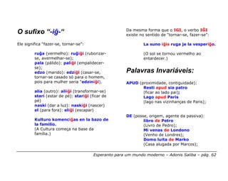 Da mesma forma que o IGI, o verbo IĜI
O sufixo “-iĝ-“                                        existe no sentido de “tornar-se, fazer-se”:

Ele significa “fazer-se, tornar-se”:                           La suno iĝis ruga je la vesperiĝo.

         ruĝa (vermelho): ruĝiĝi (ruborizar-                   (O sol se tornou vermelho ao
         se, avermelhar-se);                                   entardecer.)
         pala (pálido): paliĝi (empalidecer-
         se);
         edzo (marido): edziĝi (casar-se,              Palavras Invariáveis:
         tornar-se casado só para o homem,
         pois para mulher seria “edziniĝi).            APUD (proximidade, contiguidade):
                                                              Resti apud sia patro
         alia (outro): aliiĝi (transformar-se)                (ficar ao lado pai);
         stari (estar de pé): stariĝi (ficar de               Lago apud Paris
         pé)                                                  (lago nas vizinhanças de Paris);
         naski (dar a luz): naskiĝi (nascer)
         el (para fora): eliĝi (escapar)
                                                       DE (posse, origem, agente da passiva):
         Kulturo komenciĝas en la bazo de                      libro de Petro
         la familio.                                           (Livro de Pedro);
         (A Cultura começa na base da                          Mi venas de Londono
         família.)                                             (Venho de Londres);
                                                               Domo luita de Marko
                                                               (Casa alugada por Marcos);

                                        Esperanto para um mundo moderno – Adonis Saliba – pág. 62
 
