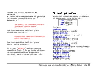 verbais com nuances de tempo e de
atividade.
                                                    O particípio ativo
Há resquícios de temporalidade nos gerúndios        O particípio ativo em Esperanto pode ocorrer
portugueses (particípios ativos em                  em três tempos, cujos sufixos são:
Esperanto):                                                  -ANT- (presente)
                                                             -INT- (passado)
        Sol levante, lua minguante, homem                    -ONT- (futuro)
        agonizante, pessoa crente.                  Exemplos:
                                                    Leviĝanta suno
Que traduzem idéias presentes: que se               (Sol que se levanta = levante)
levanta, que mingua, ...                            Homo agonianta
                                                    (Homem que agoniza = agonizante)
        Ano seguinte, pessoas sobreviventes,        Kredanta homo
        menor delinquente.                          (Pessoa que acredita = crente)
                                                    Sekvinta jaro
Que traduzem idéias pretéritas: que se              (ano que se seguiu = seguinte)
seguiu, que se delinquiu,...                        Homoj postvivintaj
                                                    (pessoas que sobreviverem = sobreviventes)
No entanto, “viajante”, pode ser presente,          Vojaĝanta persono
passado ou futuro. E daí por diante não temos       (pessoa que está viajando);
nenhuma regularidade de derivação no                Vojaĝinta persono
português, somente os resquícios do Latim.          (pessoa que viajou);
                                                    Vojaĝonta persono
                                                    (pessoa que viajará);


                                     Esperanto para um mundo moderno – Adonis Saliba – pág. 66
 