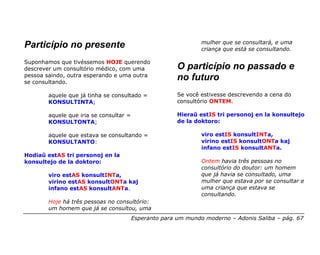 mulher que se consultará, e uma
Particípio no presente                                          criança que está se consultando.

Suponhamos que tivéssemos HOJE querendo
descrever um consultório médico, com uma                O particípio no passado e
pessoa saindo, outra esperando e uma outra
se consultando.
                                                        no futuro
        aquele que já tinha se consultado =             Se você estivesse descrevendo a cena do
        KONSULTINTA;                                    consultório ONTEM.

        aquele que iria se consultar =                  Hieraŭ estIS tri personoj en la konsultejo
        KONSULTONTA;                                    de la doktoro:

        aquele que estava se consultando =                      viro estIS konsultINTa,
        KONSULTANTO:                                            virino estIS konsultONTa kaj
                                                                infano estIS konsultANTa.
Hodiaŭ estAS tri personoj en la
konsultejo de la doktoro:                                       Ontem havia três pessoas no
                                                                consultório do doutor: um homem
        viro estAS konsultINTa,                                 que já havia se consultado, uma
        virino estAS konsultONTa kaj                            mulher que estava por se consultar e
        infano estAS konsultANTa.                               uma criança que estava se
                                                                consultando.
        Hoje há três pessoas no consultório:
        um homem que já se consultou, uma
                                         Esperanto para um mundo moderno – Adonis Saliba – pág. 67
 