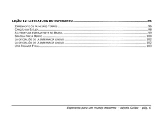LIÇÃO 12: LITERATURA DO ESPERANTO ............................................................................95
  ZAMENHOF E OS PRIMEIROS TEMPOS ............................................................................................ 96
  CANÇÃO DO EXÍLIO ................................................................................................................ 98
  A LITERATURA ESPERANTISTA NO BRASIL ...................................................................................... 99
  BRAZILA NACIA HIMNO ......................................................................................................... 100
  LA OFICIALIĜO DE LA INTERNACIA LINGVO ................................................................................... 102
  LA OFICIALIĜO DE LA INTERNACIA LINGVO ................................................................................... 102
  UMA PALAVRA FINAL ............................................................................................................. 103




                                                    Esperanto para um mundo moderno – Adonis Saliba – pág. 6
 