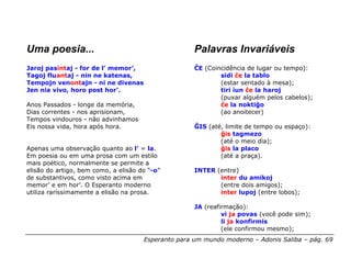 Uma poesia...                                        Palavras Invariáveis
Jaroj pasintaj - for de l’ memor’,                   ĈE (Coincidência de lugar ou tempo):
Tagoj fluantaj - nin ne katenas,                             sidi ĉe la tablo
Tempojn venontajn - ni ne divenas                            (estar sentado à mesa);
Jen nia vivo, horo post hor’.                                tiri iun ĉe la haroj
                                                             (puxar alguém pelos cabelos);
Anos Passados - longe da memória,                            ĉe la noktiĝo
Dias correntes - nos aprisionam,                             (ao anoitecer)
Tempos vindouros - não advinhamos
Eis nossa vida, hora após hora.                      ĜIS (até, limite de tempo ou espaço):
                                                             ĝis tagmezo
                                                             (até o meio dia);
Apenas uma observação quanto ao l’ = la.                     ĝis la placo
Em poesia ou em uma prosa com um estilo                      (até a praça).
mais poético, normalmente se permite a
elisão do artigo, bem como, a elisão do “-o”         INTER (entre)
de substantivos, como visto acima em                        inter du amikoj
memor’ e em hor’. O Esperanto moderno                       (entre dois amigos);
utiliza raríssimamente a elisão na prosa.                   inter lupoj (entre lobos);

                                                     JA (reafirmação):
                                                              vi ja povas (você pode sim);
                                                              li ja konfirmis
                                                              (ele confirmou mesmo);
                                      Esperanto para um mundo moderno – Adonis Saliba – pág. 69
 