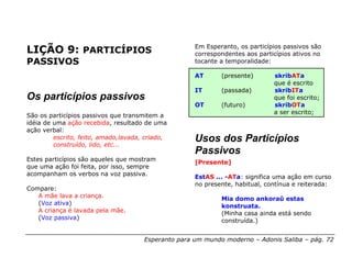 Em Esperanto, os particípios passivos são
LIÇÃO 9: PARTICÍPIOS                                 correspondentes aos particípios ativos no
PASSIVOS                                             tocante a temporalidade:

                                                     AT      (presente)       skribATa
                                                                              que é escrito
                                                     IT      (passada)        skribITa
Os particípios passivos                                                       que foi escrito;
                                                     OT      (futuro)         skribOTa
                                                                              a ser escrito;
São os particípios passivos que transmitem a
idéia de uma ação recebida, resultado de uma
ação verbal:
         escrito, feito, amado,lavada, criado,
         construído, lido, etc...
                                                     Usos dos Particípios
                                                     Passivos
Estes particípios são aqueles que mostram            [Presente]
que uma ação foi feita, por isso, sempre
acompanham os verbos na voz passiva.                 EstAS ... -ATa: significa uma ação em curso
                                                     no presente, habitual, contínua e reiterada:
Compare:
   A mãe lava a criança.                                     Mia domo ankoraŭ estas
   (Voz ativa)                                               konstruata.
   A criança é lavada pela mãe.                              (Minha casa ainda está sendo
   (Voz passiva)                                             construída.)


                                      Esperanto para um mundo moderno – Adonis Saliba – pág. 72
 
