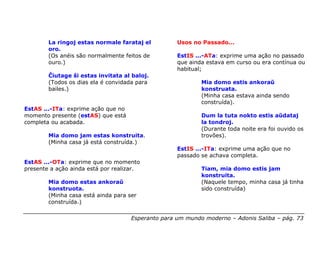 La ringoj estas normale farataj el          Usos no Passado...
        oro.
        (Os anéis são normalmente feitos de         EstIS ...-ATa: exprime uma ação no passado
        ouro.)                                      que ainda estava em curso ou era contínua ou
                                                    habitual;
        Ĉiutage ŝi estas invitata al baloj.
        (Todos os dias ela é convidada para                 Mia domo estis ankoraŭ
        bailes.)                                            konstruata.
                                                            (Minha casa estava ainda sendo
                                                            construída).
EstAS ...-ITa: exprime ação que no
momento presente (estAS) que está                           Dum la tuta nokto estis aŭdataj
completa ou acabada.                                        la tondroj.
                                                            (Durante toda noite era foi ouvido os
        Mia domo jam estas konstruita.                      trovões).
        (Minha casa já está construída.)
                                                    EstIS ...-ITa: exprime uma ação que no
                                                    passado se achava completa.
EstAS ...-OTa: exprime que no momento
presente a ação ainda está por realizar.                    Tiam, mia domo estis jam
                                                            konstruita.
        Mia domo estas ankoraŭ                              (Naquele tempo, minha casa já tinha
        konstruota.                                         sido construída)
        (Minha casa está ainda para ser
        construída.)

                                     Esperanto para um mundo moderno – Adonis Saliba – pág. 73
 