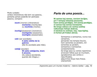 Muito cuidado:
verbos intransitivos não tem voz passiva,
                                                     Parte de uma poesia...
portanto jamais poderão ter particípio
passivo, compare:                                    Ni semas kaj semas, neniam laciĝas,
                                                     pri l’ tempoj estontaj pensante.
        morti (morrer) (intransitivo)                Cent semoj perdiĝas, mil semoj perdiĝas,
                mortanto (moribundo)                 ni semas kaj semas konstante.
                ou mortinto (morto);                 Se longa sekeco aŭ ventoj subitaj
                                                     velkantajn foliojn deŝiras,
        mortigi(assassinar) (transitivo)             ni dankas la ventojn, kaj, repurigitaj,
                mortiginto (assassino);              ni forton pli freŝan akiras.
                mortigito (assassinado)
                                                             Semeamos e semeamos, nunca nos
        veki (ser acordado)                                  cansamos,
                li estis vekita de la                        pensando nos tempos futuros.
                patrino                                      Cem sementes se perdem, mil
                (Ele foi acordado pela mãe);                 sementes se perdem,
                                                             semeamos e semeamos
        vekiĝi (acordar)                                     constantemente.
                Mi estis vekiĝanta, kiam                     Se longa seca ou ventos repentinos
                li alvenis.                                  arrancam folhas que se murcham,
                (Eu estava acordando,                        agradecemos aos ventos e
                quando ele chegou.)                          repurificados,
                                                             adquirimos força mais fresca.
                                                             (Zamenhof)


                                      Esperanto para um mundo moderno – Adonis Saliba – pág. 76
 