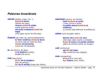 Palavras Invariáveis
ANTAŬ (diante, antes, há...):                      KONTRAŬ (contra, em frente):
      Antaŭ la domo                                      lukti kontraŭ la sorto
      (diante da casa);                                  ( lutar contra a sorte)
      revenu antaŭ la nokto                              La poŝto staras kontraŭ la
      (volte antes da noite);                            urbdomo.
      mia kato malaperis antaŭ tri                       (o correio está defronte à prefeitura).
      tagoj
      (meu gato sumiu há três dias)                KROM (com exceção, além):

ĈIRKAŬ (ao redor de, aproximadamente):                     Nenion diru krom la vero
      la Tero rondiras cirkaŭ la Suno                      (não diga nada exceto a verdade)
      (a Terra roda ao redor do Sol);                      Krom la mono, mi perdis amikon
      cirkaŭ mil personoj                                  (além do dinheiro perdi um amigo).
      (cerca de mil pessoas).
                                                   LAŬ (conforme):
EL (de dentro, de algo):                                  agi laŭ sia kapo
        el la klubo(do clube);                            (agir conforme sua cabeça);
        el oro (de ouro);
                                                   KUN (companhia):
FOR (para fora):                                          iri kun li (ir com ele);
       iri for de la danĝero                              kun kolero (com raiva);
       (sair do perigo);
       for de la okuloj (longe dos olhos);
                                    Esperanto para um mundo moderno – Adonis Saliba – pág. 77
 