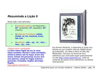 Resumindo a Lição 9
Nesta lição você aprendeu:

    •   O particípio passivo em Esperanto: -
        AT- (presente); IT- (passado); OT-
        (futuro);

    •   As palavras invariáveis: antaŭ,
        ĉirkaŭ, el, for, kontraŭ, krom,
        laŭ, kun.

    •   Os sufixos: -ebl-, -ej-, -il-, -ind-, -
        ism-, -uj-, -um-.
                                                    Em termos literários, o Esperanto é muito rico.
Traduza para o português:
                                                    Estima-se que existam mais de 50000 títulos
La libro estos legita de mi; la vazo
                                                    já publicados, um deles é Alice no País das
estos vendota; Hieraŭ li estis mortigita;
                                                    Maravilhas, inclusive na forma de livro
antaŭ la domo; laŭ lia kapo; krom mia
                                                    eletrônico que você pode pegar gratuitamente
mono; ĉirkaŭ mil personoj; el oro; kun
                                                    no site http://www.esperanto.nu, onde há
mia patrino; antaŭ tri tagoj; kolumo;
                                                    centenas de outros livros eletrônicos no idioma
pomarbo; trinkebla; Anglio; dormejo;
                                                    internacional.
flugilo.
Faça agora o Exercício 9.
                                        Esperanto para um mundo moderno – Adonis Saliba – pág. 79
 