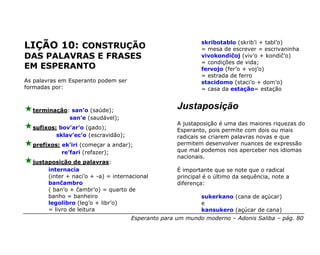 skribotablo (skrib’i + tabl’o)
LIÇÃO 10: CONSTRUÇÃO                                        = mesa de escrever = escrivaninha
DAS PALAVRAS E FRASES                                       vivokondiĉoj (viv’o + kondiĉ’o)
                                                            = condições de vida;
EM ESPERANTO                                                fervojo (fer’o + voj’o)
                                                            = estrada de ferro
As palavras em Esperanto podem ser                          stacidomo (staci’o + dom’o)
formadas por:                                               = casa da estação= estação


  terminação: san’o (saúde);
                                                    Justaposição
             san’e (saudável);
                                                    A justaposição é uma das maiores riquezas do
  sufixos: bov’ar’o (gado);                         Esperanto, pois permite com dois ou mais
          sklav’ec’o (escravidão);                  radicais se criarem palavras novas e que
  prefixos: ek’iri (começar a andar);               permitem desenvolver nuances de expressão
            re’fari (refazer);                      que mal podemos nos aperceber nos idiomas
                                                    nacionais.
  justaposição de palavras:
       internacia                                   É importante que se note que o radical
       (inter + naci’o + -a) = internacional        principal é o último da sequência, note a
       banĉambro                                    diferença:
       ( ban’o + ĉambr’o) = quarto de
       banho = banheiro                                     sukerkano (cana de açúcar)
       legolibro (leg’o + libr’o)                           e
       = livro de leitura                                   kansukero (açúcar de cana)
                                     Esperanto para um mundo moderno – Adonis Saliba – pág. 80
 