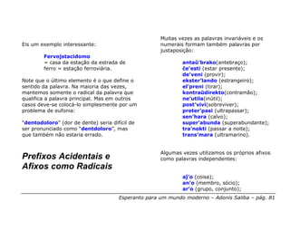 Muitas vezes as palavras invariáveis e os
Eis um exemplo interessante:                         numerais formam também palavras por
                                                     justaposição:
        Fervojstacidomo
        = casa da estação da estrada de                      antaŭ’brako(antebraço);
        ferro = estação ferroviária.                         ĉe’esti (estar presente);
                                                             de’veni (provir);
Note que o último elemento é o que define o                  ekster’lando (estrangeiro);
sentido da palavra. Na maioria das vezes,                    el’preni (tirar);
mantemos somente o radical da palavra que                    kontraŭdirekto(contramão);
qualifica a palavra principal. Mas em outros                 ne’utila(inútil);
casos deve-se colocá-lo simplesmente por um                  post’vivi(sobreviver);
problema de eufonia:                                         preter’pasi (ultrapassar);
                                                             sen’hara (calvo);
“dentodoloro” (dor de dente) seria difícil de                super’abunda (superabundante);
ser pronunciado como “dentdoloro”, mas                       tra’nokti (passar a noite);
que também não estaria errado.                               trans’mara (ultramarino).


                                                     Algumas vezes utilizamos os próprios afixos
Prefixos Acidentais e                                como palavras independentes:
Afixos como Radicais
                                                             aĵ’o (coisa);
                                                             an’o (membro, sócio);
                                                             ar’o (grupo, conjunto);
                                      Esperanto para um mundo moderno – Adonis Saliba – pág. 81
 