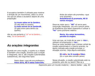 O acusativo também é utilizado para mostrar
a direção de um movimento, aliás é a única                    Antes de ontem ela prometeu <que
vez que se utiliza o acusativo depois de uma                  viria amanhã>.
preposição:                                                   Antaŭhieraŭ ŝi promesis, KE ŝi
                                                              venos morgaŭ.
        La muso estas en la ĉambro.
        (O rato está no quarto)                      Deve-se notar que o “KE” só serve para
        La kato eniras en la ĉambroN.                conjunção integrante. Um erro comum entre
        (O gato entra para dentro do                 os brasileiros que falam Esperanto é utilizar o
        quarto).                                     “ke” como pronome relativo:

não se usa portanto o “al” en la ĉambro...                    Maria, kiu estas lernantino,
mas, “en la ĉambroN”.                                         parolas la anglan.

                                                     Uma vez que, ao invés de se usar o <kiu>,
                                                     utilizam erroneamente o <ke>.
                                                     Deve-se notar também que o tempo verbal da
As orações integrantes                               oração subordinada é o mesmo quando, na
                                                     época indicada pela oração principal, a
Quando em uma oração, o sujeito ou o objeto          situação ocorreu. Veja alguns exemplos:
é também uma oração, dizemos que a oração
é integrante, isto é, são orações subordinadas                Mi vidis, ke ili manĝas fiŝon.
substantivas, dos seguintes tipos:                            (Eu vi que eles comiam peixe)

        Pedro disse <que ele era professor>.         Nessa situação, a oração subordinada está no
        Petro diris, KE li estas instruisto.         presente, pois ele viu assim! Mas se a
                                      Esperanto para um mundo moderno – Adonis Saliba – pág. 83
 