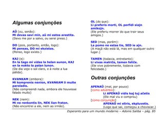 OL (do que):
Algumas conjunções                                 Li preferis morti, OL perfidi siajn
                                                   amikojn.
AŬ (ou, senão):                                    (Ele preferiu morrer do que trair seus
Mi devas savi min, aŭ mi estos arestita.           amigos.)
(Devo me por a salvo, ou serei preso.)
                                                   SED (mas, porém):
DO (pois, portanto, então, logo):                  La pomo ne estas tie, SED ie ajn.
Mi pensas, DO mi ekzistas.                         (A maçã não está lá, mas em qualquer outro
(Penso, logo existo.)                              lugar.)

KAJ (e):                                           TAMEN (todavia, entretanto):
En la tago mi vidas la helan sunon, KAJ            Li vivas malriĉe, tamen feliĉe.
en la nokto la palan lunon.                        (Ele vive pobremente, todavia com
(De dia vejo o sol claro, e à noite a lua          felicidade.)
pálida).

KVANKAM (embora):                                  Outras conjunções
Mi komprenis nenion, KVANKAM li multe
paroladis.                                         APENAŬ (mal, por pouco)
(Não compreendi nada, embora ele houvesse          [como advérbio]:
falado muito)                                              Li APENAŬ vidis kaj tuj aĉetis
                                                           (Ele mal viu e comprou)
NEK (nem):                                         [como conjunção]
Mi ne renkontis lin, NEK lian fraton.                      APENAÛ mi eliris, ekpluvetis.
(Não encontrei a ele, nem ao irmão).                       (Logo que sai, começou a choviscar.)
                                    Esperanto para um mundo moderno – Adonis Saliba – pág. 85
 