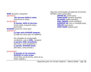 Algumas combinações de palavras funcionam
DUM (durante, enquanto)                             também como conjunções:
[advérbio]:                                                ANTAŬ OL (antes que);
         Oni dormas DUM la nokto                           ĈIAM KIAM (sempre quando);
        (Dormimos à noite);                                DE KIAM (desde quando);
[conjunção]:                                               KIEL ANKAŬ (como também);
        Vi kantas, DUM mi dormas.                          KONDIĈE KE (com a condição que);
        (Você canta, enquanto estou                        POR KE (para que);
        dormindo).                                         POST KIAM (depois que)
KVAZAŬ (como se, como que)
[advérbio]:
        La lago estis KVAZAŬ spegulo.
        (O lago era como que um espelho).

        Em situações de comparação
        verdadeira, usa-se KIEL, compare:
        Li parolis, KIEL prezidanto
        (Ele falou, como presidente.)
        Li parolis, KVAZAŬ besto.
        (Ele falou, como animal.)

[conjunção]:
        Vi parolis en tia maniero,
        KVAZAŬ mi estis kulpa.
        (Você falou de tal forma, como se eu
        fosse culpado.)
                                     Esperanto para um mundo moderno – Adonis Saliba – pág. 86
 