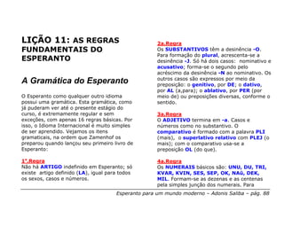 LIÇÃO 11: AS REGRAS                                  2a.Regra
FUNDAMENTAIS DO                                      Os SUBSTANTIVOS têm a desinência -O.
                                                     Para formação do plural, acrescenta-se a
ESPERANTO                                            desinência -J. Só há dois casos: nominativo e
                                                     acusativo; forma-se o segundo pelo
                                                     acréscimo da desinência -N ao nominativo. Os
                                                     outros casos são expressos por meio da
A Gramática do Esperanto                             preposição: o genitivo, por DE; o dativo,
                                                     por AL (a,para); o ablativo, por PER (por
O Esperanto como qualquer outro idioma               meio de) ou preposições diversas, conforme o
possui uma gramática. Esta gramática, como           sentido.
já puderam ver até o presente estágio do
curso, é extremamente regular e sem                  3a.Regra
exceções, com apenas 16 regras básicas. Por          O ADJETIVO termina em -a. Casos e
isso, o Idioma Internacional é muito simples         números como no substantivo. O
de ser aprendido. Vejamos os itens                   comparativo é formado com a palavra PLI
gramaticais, na ordem que Zamenhof os                (mais), o superlativo relativo com PLEJ (o
preparou quando lançou seu primeiro livro de         mais); com o comparativo usa-se a
Esperanto:                                           preposição OL (do que).

1a.Regra                                             4a.Regra
Não há ARTIGO indefinido em Esperanto; só            Os NUMERAIS básicos são: UNU, DU, TRI,
existe artigo definido (LA), igual para todos        KVAR, KVIN, SES, SEP, OK, NAŭ, DEK,
os sexos, casos e números.                           MIL. Formam-se as dezenas e as centenas
                                                     pela simples junção dos numerais. Para
                                      Esperanto para um mundo moderno – Adonis Saliba – pág. 88
 