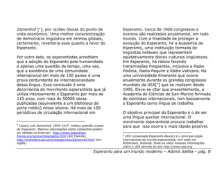 Zamenhof [a], por razões óbvias do ponto de                     Esperanto. Cerca de 1000 congressos e
vista econômico. Uma melhor conscientização                     eventos são realizados anualmente, em todo
de democracia lingüística em termos globais,                    mundo. Com a finalidade de proteger a
certamente, reverteria esse quadro a favor do                   evolução do Esperanto, há a Academia de
Esperanto.                                                      Esperanto, uma instituição formada de
                                                                lingüistas notáveis que representam
Por outro lado, os esperantistas acreditam                      eqüitativamente blocos culturais lingüísticos.
que a adoção do Esperanto pela humanidade                       Em Esperanto, há rádios fazendo
é apenas uma questão de tempo, uma vez,                         transmissões freqüentes, inclusive a Radio
que a existência de uma comunidade                              Polônia, Radio Pequim e Rádio Vaticana. Há
internacional em mais de 100 paises é uma                       uma universidade itinerante que ocorre
prova contundente da internacionalidade                         anualmente durante os grandes congressos
dessa língua. Essa conclusão é uma                              mundiais da UEA[b] que se realizam desde
decorrência do movimento esperantista que já                    1905. Deve-se citar que presentemente, a
utiliza intensamente o Esperanto por mais de                    Academia de Ciências de San-Marino formada
115 anos, com mais de 50000 obras                               de cientistas internacionais, tem basicamente
publicadas (equivalente a um biblioteca de                      o Esperanto como língua de trabalho.
porte médio) nesse idioma. Há mais de 100
periódicos de circulação internacional em                       O objetivo principal do Esperanto é o de ser
                                                                uma língua auxiliar internacional. O
                                                                movimento esperantista procura trabalhar
a
  Lázaro Luís Zamenhof, 1859-1917, médico polonês criador       para que isso ocorra o mais rápido possível.
do Esperanto. Maiores informações sobre Zamenhof podem
ser obtidas na Internet: http://www.esperanto-
                                                                b
france.org/langue/biographie.html (em francês),                   UEA (universala Esperanto-Asocio) é o principal orgão
http://members.aol.com/chiesper/esc/Zamenhof.html (em           internacional do mundo esperantista, tem sede em
inglês)                                                         Rotterdam, Holanda. Pode-se obter maiores informações
                                                                sobre a UEA através do site http://www.uea.org
                                                  Esperanto para um mundo moderno – Adonis Saliba – pág. 8
 