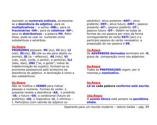 assinalar os numerais ordinais, acrescenta-           advérbio): ativo presente -ANT-; ativo
se a desinência do adjetivo; para os                  pretérito -INT-; ativo futuro -ONT-; passivo
multiplicativos - o sufixo -OBL-, para os             presente -AT-; passivo pretérito -IT-;
fracionários -ON-; para os coletivos -OP-;            passivo futuro -OT-. Obtêm-se todas as
para os distributivos - a palavra PO. Além            formas da voz passiva por meio da forma
disso, pode-se usar os numerais como                  correspondente do verbo ESTI (ser) e o
substantivos e advérbios.                             particípio passivo do verbo necessário; a
                                                      preposição da voz passiva é DE.
5a.Regra
PRONOMES pessoais: MI (eu), CI (tu), LI               7a.Regra
(ele), ŜI(ela), ĜI (ele ou ela para objeto ou         Os ADVÉRBIOS derivados terminam em -E;
animal), SI (si - reflexivo), NI (nós), VI            graus de comparação como nos adjetivos.
(vós, você, vocês, o senhor, a senhora), ILI
(eles, elas), ONI (“se, a gente”; índice de
indeterminação do sujeito); formam-se os              8a.Regra
pronomes possessivos pelo acréscimo da                Todas as PREPOSIÇõES regem, por si
desinência do adjetivo. A declinação é como a         mesmas,o nominativo.
dos substantivos.

6a.Regra                                              9a.Regra
Não se midifica o VERBO para indicar                  Lê-se cada palavra conforme está escrita.
pessoas e números. Formas do verbo: o
presente recebe a desinência -AS; o pretérito
-IS; o futuro -OS; o condicional (futuro do           10a.Regra
pretérito) -US; o imperativo -U; o infinitivo -       O acento tônico está sempre na penúltima
I. Particípios (com setindo de adjetivo ou            sílaba.
                                       Esperanto para um mundo moderno – Adonis Saliba – pág. 89
 