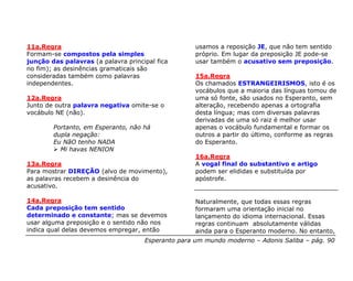 11a.Regra                                           usamos a reposição JE, que não tem sentido
Formam-se compostos pela simples                    próprio. Em lugar da preposição JE pode-se
junção das palavras (a palavra principal fica       usar também o acusativo sem preposição.
no fim); as desinências gramaticais são
consideradas também como palavras                   15a.Regra
independentes.                                      Os chamados ESTRANGEIRISMOS, isto é os
                                                    vocábulos que a maioria das línguas tomou de
12a.Regra                                           uma só fonte, são usados no Esperanto, sem
Junto de outra palavra negativa omite-se o          alteração, recebendo apenas a ortografia
vocábulo NE (não).                                  desta língua; mas com diversas palavras
                                                    derivadas de uma só raiz é melhor usar
        Portanto, em Esperanto, não há              apenas o vocábulo fundamental e formar os
        dupla negação:                              outros a partir do último, conforme as regras
        Eu NãO tenho NADA                           do Esperanto.
          Mi havas NENION
                                                    16a.Regra
13a.Regra                                           A vogal final do substantivo e artigo
Para mostrar DIREÇÃO (alvo de movimento),           podem ser elididas e substituída por
as palavras recebem a desinência do                 apóstrofe.
acusativo.

14a.Regra                                           Naturalmente, que todas essas regras
Cada preposição tem sentido                         formaram uma orientação inicial no
determinado e constante; mas se devemos             lançamento do idioma internacional. Essas
usar alguma preposição e o sentido não nos          regras continuam absolutamente válidas
indica qual delas devemos empregar, então           ainda para o Esperanto moderno. No entanto,
                                     Esperanto para um mundo moderno – Adonis Saliba – pág. 90
 