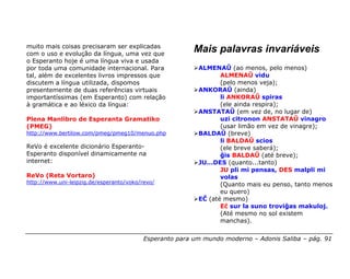 muito mais coisas precisaram ser explicadas
com o uso e evolução da língua, uma vez que
                                                         Mais palavras invariáveis
o Esperanto hoje é uma língua viva e usada
por toda uma comunidade internacional. Para               ALMENAŬ (ao menos, pelo menos)
tal, além de excelentes livros impressos que                     ALMENAŬ vidu
discutem a língua utilizada, dispomos                            (pelo menos veja);
presentemente de duas referências virtuais                ANKORAŬ (ainda)
importantíssimas (em Esperanto) com relação                      li ANKORAŬ spiras
à gramática e ao léxico da língua:                               (ele ainda respira);
                                                          ANSTATAŬ (em vez de, no lugar de)
Plena Manlibro de Esperanta Gramatiko                            uzi citronon ANSTATAŬ vinagro
(PMEG)                                                           (usar limão em vez de vinagre);
http://www.bertilow.com/pmeg/pmeg10/menuo.php             BALDAŬ (breve)
                                                                 li BALDAŬ scios
ReVo é excelente dicionário Esperanto-                           (ele breve saberá);
Esperanto disponível dinamicamente na                            ĝis BALDAŬ (até breve);
internet:                                                 JU...DES (quanto...tanto)
                                                                 JU pli mi pensas, DES malpli mi
ReVo (Reta Vortaro)                                              volas
http://www.uni-leipzig.de/esperanto/voko/revo/                   (Quanto mais eu penso, tanto menos
                                                                 eu quero)
                                                          EĈ (até mesmo)
                                                                 Eĉ sur la suno troviĝas makuloj.
                                                                 (Até mesmo no sol existem
                                                                 manchas).


                                          Esperanto para um mundo moderno – Adonis Saliba – pág. 91
 