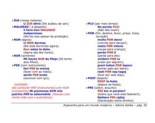ĴUS (nesse instante)
       Li ĴUS eliris (Ele acabou de sair).          PLU (por mais tempo)
 MALGRAŬ ( a despeito)                                    Ne parolu PLU!
       li faris tion MALGRAŬ                              (Não fale mais!)
       malpermeso.                                  POR (fim, destino, favor, preço, troca,
       (Ele fez isso apesar da proibição).               duração)
 NUN (agora)                                              invito POR danci
       Li NUN dormas                                      (convite para dançar);
       (Ele está dormindo agora).                         vesto POR infano
       Nun estas la deka.                                 (roupa para criança);
       (Agora são dez horas).                             perdo POR li
 NUR (somente)                                            (perda para ele);
       MI havas NUR du filojn (Só tenho                   voĉdoni POR iu
       dois filhos).                                      (votar por alguém);
 PER (com instrumento)                                    preni katon POR leporo
       fari PER la manoj                                  (tomar gato por lebre);
       (fazer com as mãos);                               resti POR sep tagoj
       skribi PER kreto                                   (ficar por sete dias);
       (escrever com giz);                          POST (depois)
                                                          POST la festo
  CUIDADO:                                                (depois da festa);
não confundir PER (instrumento) com KUN             PRI (sobre, assunto)
(companhia).Mi promenas KUN mia                           PRI kio vi parolas?
patrino PER la aŭtomobilo. (Passeio com                   (Sobre que você está falando?);
minha mãe com o automóvel);                               Deklaro PRI rajtoj
                                                          (Declaração sobre direitos)
                                    Esperanto para um mundo moderno – Adonis Saliba – pág. 92
 