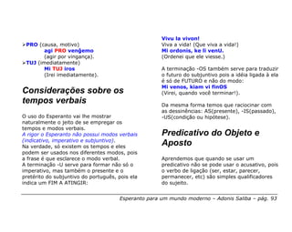 Vivu la vivon!
 PRO (causa, motivo)                                 Viva a vida! (Que viva a vida!)
        agi PRO venĝemo                              Mi ordonis, ke li venU.
        (agir por vingança).                         (Ordenei que ele viesse.)
 TUJ (imediatamente)
        Mi TUJ iros                                  A terminação -OS também serve para traduzir
        (Irei imediatamente).                        o futuro do subjuntivo pois a idéia ligada à ela
                                                     é só de FUTURO e não do modo:
                                                     Mi venos, kiam vi finOS
Considerações sobre os                               (Virei, quando você terminar!).
tempos verbais                                       Da mesma forma temos que raciocinar com
                                                     as dessinências: AS(presente), -IS(passado),
O uso do Esperanto vai lhe mostrar                   -US(condição ou hipótese).
naturalmente o jeito de se empregar os
tempos e modos verbais.
A rigor o Esperanto não possui modos verbais         Predicativo do Objeto e
(indicativo, imperativo e subjuntivo).
Na verdade, só existem os tempos e eles
                                                     Aposto
podem ser usados nos diferentes modos, pois
a frase é que esclarece o modo verbal.               Aprendemos que quando se usar um
A terminação -U serve para formar não só o           predicativo não se pode usar o acusativo, pois
imperativo, mas também o presente e o                o verbo de ligação (ser, estar, parecer,
pretérito do subjuntivo do português, pois ela       permanecer, etc) são simples qualificadores
indica um FIM A ATINGIR:                             do sujeito.


                                      Esperanto para um mundo moderno – Adonis Saliba – pág. 93
 