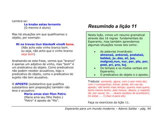 Lembre-se:
       La knabo estas lernanto
       (O menino é aluno)                           Resumindo a lição 11
Mas há situações em que qualificamos o              Nesta lição, vimos um resumo gramatical
objeto, por exemplo:                                através das 16 regras fundamentais do
                                                    Esperanto, mas também aprendemos
  Mi ne trovas tiun blankaN vinoN bona.             algumas situações novas tais como:
     (Não acho este vinho branco bom.
     ou seja, não acho que o vinho branco                •    As palavras invariáveis:
     seja bom)                                                almenaŭ, ankoraŭ, anstataŭ,
                                                              baldaŭ, ju..des, eĉ, ĵus,
Analisando-se esta frase, vemos que “branco”                  malgraŭ,nun, nur, per, plu, por,
é apenas um adjetivo de vinho, mas “bom” é                    post, pri, pro, tuj.
um predicativo do objeto. Como predicativos              •    Os tempos e os modos verbais em
não podem receber acusativos, logo o                          Esperanto;
predicativo do objeto, como o predicativo do             •    O predicativo do objeto e o aposto;
sujeito não tem acusativo.
                                                    Traduza: somente; agora; com (=por meio de);
O APOSTO (substantivo que qualifica                 com (=companhia); breve; ainda; em vez de;
substantivo sem preposição) também não              apesar; não tenho mais tempo; quanto mais quero,
leva o acusativo:                                   tanto menos tenho; pelo menos; depois; a respeito
         Maria amas sian filon Petro.               de; por causa; tio ... okazis (acabou de acontecer);
                                                    tio estas .... li (Isso é para ele).
         (Maria ama seu filho Pedro.)
         “Petro” é aposto de “filo”.
                                                    Faça os exercícios da lição 11.

                                     Esperanto para um mundo moderno – Adonis Saliba – pág. 94
 