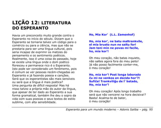 LIÇÃO 12: LITERATURA
DO ESPERANTO
Havia um preconceito muito grande contra o           Ho, Mia Kor’ (L.L. Zamenhof)
Esperanto no início do século. Diziam que o
Esperanto se tornaria talvez um código para o        Ho, mia kor’, ne batu maltrankvile,
comércio ou para a ciência, mas que não se           el mia brusto nun ne saltu for!
prestaria para ser uma língua cultural, pois         Jam teni min ne povas mi facile,
seria incapaz de exprimir os matizes do              ho, mia kor’!
pensamento e os sentimento poéticos.
Realmente, isso é uma coisa do passado, hoje         Oh meu coração, não batas inquieto,
se existe uma língua onde o dom poético              não saltes agora fora do meu peito!
floresceu e permanece rico é o Esperanto.            Já não posso facilmente conter-me,
Isto pode ser considerado um fenômemo, pois          ó meu coração!
é comum se ver pessoas recém-chegadas ao
Esperanto e já fazendo poesia e canções.             Ho, mia kor’! Post longa laborado
Será que os esperantistas são mais sensíveis         ĉu mi ne venkos en decida hor’?!
ou será que a língua é mais poética?                 Sufiĉe! Trankviliĝu de l’ batado,
Uma pergunta de difícil resposta! Mas há             Ho, mia kor’!
nisso talvez a própria mão do autor da língua,
que apesar de ter dado ao Esperanto a sua            Oh meu coração! Após longo trabalho
forma gramatical, também lhe deu o sopro da          será que não vencerei na hora decisiva!?
vida com suas poesias e seus textos de estilo        Basta! Acalma-te de bater,
sublime, com alta sensibilidade.                     ó meu coração!

                                      Esperanto para um mundo moderno – Adonis Saliba – pág. 95
 