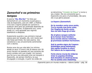 se denominou “iniciador da língua” e nunca o
Zamenhof e os primeiros                              seu criador. Ele era consciente que o
tempos                                               Esperanto era para a humanidade, não para
                                                     ele e sua glória pessoal.
O poema “Ho, Mia Kor’” foi feito por
Zamenhof em um momento crucial para a                La Espero (Zamenhof)
vida do Esperanto, pois em 1887, a Polônia
vivia sob o regime pesado do czarismo e              En la mondon venis nova sento,
qualquer obra para ser publicada dependia da         Tra la mondo iras forta voko;
censura do regime. O Esperanto era, como             Per flugiloj de facila vento
ainda o é, uma agressão aos regimes                  Nun de loko flugu ĝi al loko
totalitários e déspotas.
                                                     Ne al glavo sangon soifanta
Exatamente quando o seu primeiro manual              ĝi la homan tiras familion:
estava para ser lançado, ele, com receio que         Al la mondo eterne militanta
não fosse permitido, fez este poema. Isto            ĝi promesas sanktan harmonion.
caracteriza o seu envolvimento sentimental
com o idioma.                                        Sub la sankta signo de l’espero
                                                     Kolektiĝas pacaj batalantoj,
Muitos anos da sua vida dele (no mínimo              Kaj rapide kreskas la afero
desde os seus 15 anos e ele já estava com 28         Per laboro de la esperantoj.
anos) haviam se passado em que somente ele
tivera contato com sua criação. Um homem             Forte staras muroj de miljaroj
que fez jus a sua obra,pois uma vez lançado o        Inter la popoloj dividitaj;
Esperanto, ele jamais interferiu na sua              Sed dissaltos la obstinaj baroj
divulgação e evolução. A partir de então ele         Per la sankta amo disbatitaj.
                                      Esperanto para um mundo moderno – Adonis Saliba – pág. 96
 