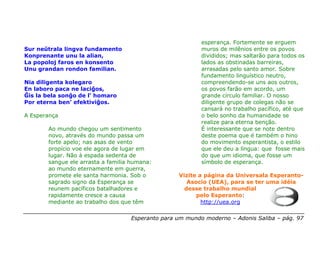 esperança. Fortemente se erguem
Sur neŭtrala lingva fundamento                            muros de milênios entre os povos
Konprenante unu la alian,                                 divididos; mas saltarão para todos os
La popoloj faros en konsento                              lados as obstinadas barreiras,
Unu grandan rondon familian.                              arrasadas pelo santo amor. Sobre
                                                          fundamento linguístico neutro,
Nia diligenta kolegaro                                    compreendendo-se uns aos outros,
En laboro paca ne laciĝos,                                os povos farão em acordo, um
Ĝis la bela sonĝo de l’ homaro                            grande círculo familiar. O nosso
Por eterna ben’ efektiviĝos.                              diligente grupo de colegas não se
                                                          cansará no trabalho pacífico, até que
A Esperança                                               o belo sonho da humanidade se
                                                          realize para eterna benção.
       Ao mundo chegou um sentimento                      É interessante que se note dentro
       novo, através do mundo passa um                    deste poema que é também o hino
       forte apelo; nas asas de vento                     do movimento esperantista, o estilo
       propício voe ele agora de lugar em                 que ele deu a língua: que fosse mais
       lugar. Não à espada sedenta de                     do que um idioma, que fosse um
       sangue ele arrasta a familia humana:               símbolo de esperança.
       ao mundo eternamente em guerra,
       promete ele santa harmonia. Sob o          Vizite a página da Universala Esperanto-
       sagrado signo da Esperança se                 Asocio (UEA), para se ter uma idéia
       reunem pacíficos batalhadores e              desse trabalho mundial
       rapidamente cresce a causa                       pelo Esperanto:
       mediante ao trabalho dos que têm                   http://uea.org

                                   Esperanto para um mundo moderno – Adonis Saliba – pág. 97
 