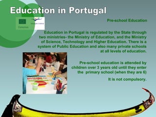 Pre-school Education Education in Portugal Education in Portugal is regulated by the State through two ministries- the Ministry of Education, and the Ministry of Science, Technology and Higher Education. There is a system of Public Education and also many private schools at all levels of education. Pre-school education is attended by children over 3 years old until they enter the  primary school (when they are 6) It is not compulsory. 