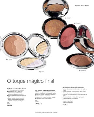 41
05 | 11066-1
05 | 11066-3
04 | 11094*
02 | 11074
03 | 11072
8 g
11072
34.50 €
8 g
11066-1 Rubin Rush
11066-3 Sun Kissed
29.90 €
8 g
11094
29.90 €
* O produto pode ser diferente da ilustração
O toque mágico final
Maquilhagem |
03 | Pó-de-arroz Micro Skin Perfect
• Pó multifunções de alta qualidade
• A sua textura leve e micro-fina
proporciona um acabamento
sedoso, transparente e uniforme
• Reduz o brilho e harmoniza o tom da
pele
• Graças às duas cores, é possível
ajustar a intensidade cromática na
perfeição para cada tipo de pele
05 | Glamorous Blush, Blush Glamoroso
• Jogos de cores arrebatadores para as maçãs do
rosto
• Blush compacto, com pigmentos de pó mate e
brilhante
• Dividido em duas cores para muitas variações de
tom
• Textura delicada e macia, de longa duração
• Caixinha de luxo, com espelho
04 | Bronzing Powder, Pó bronzeador
• Pó de cor, ligeiramente brilhante, que
confere à pele uma luminosidade natural
• Para um tom de pele estival uniforme e
frescura natural o ano inteiro
• Textura fina e suave com boa fixação
• Caixinha Deluxe com espelho
 