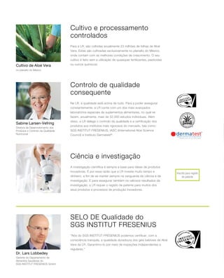 Inscrito para registo
de patente
Sabine Larsen-Vefring
Cultivo de Aloé Vera
Dr. Lars Lobbedey
Cultivo e processamento
controlados
Controlo de qualidade
consequente
Selo de qualidade do
SGS INSTITUT FRESENIUS
Ciência e investigação
Para a LR, são colhidas anualmente 23 milhões de folhas de Aloé
Vera. Estas são cultivadas exclusivamente no planalto do México,
onde contam com as melhores condições de crescimento. O seu
cultivo é feito sem a utilização de quaisquer fertilizantes, pesticidas
ou outros químicos!
Na LR, a qualidade está acima de tudo. Para a poder assegurar
constantemente, a LR conta com um dos mais avançados
laboratórios especiais de suplementos alimentares, no qual se
fazem, anualmente, mais de 32.000 estudos individuais. Além
disso, a LR delega o controlo da qualidade e a certificação dos
produtos aos institutos mais rigorosos do mercado, tais como:
SGS INSTITUT FRESENIUS, IASC (International Aloe Science
Council) e Instituto Dermatest®
.
A investigação científica é sempre a base para ideias de produtos
inovadoras. É por essa razão que a LR investe muito tempo e
dinheiro, a fim de se manter sempre na vanguarda da ciência e da
investigação. E para assegurar também os valiosos resultados da
investigação, a LR requer o registo de patente para muitos dos
seus produtos e processos de produção inovadores.
“Nós do SGS INSTITUT FRESENIUS podemos certificar, com a
consciência tranquila, a qualidade duradoura dos géis bebíveis de Aloé
Vera da LR. Garantimo-lo por meio de inspeções independentes e
regulares.”
no planalto do México
Diretora de Desenvolvimento dos
Produtos e Controlo da Qualidade
Nutricional
Gerente do Departamento de
Alimentos Saudáveis do
SGS INSTITUT FRESENIUS GmbH
 