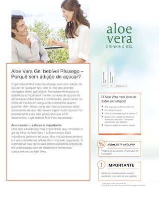 80100 %
Aloe Vera Gel bebível Pêssego –
Porquê sem adição de açúcar?
Vitamina C (mg)
pordosediária
Absoluto
pordosediária
VNR
O Aloé Vera mais leve de
todos os tempos!
1
O Aloé Vera contém açúcar natural
2
100% VNR de acordo com as normas de rotulagem nutricional.
O gel bebível Aloé Vera de pêssego vem sem adição de
açúcar de qualquer tipo, esta é uma das grandes
vantagens deste gel bebível. Nomeadamente para os
diabéticos é importante manter os níveis de açúcar da
alimentação diária baixos e controlados, para manter os
níveis de insulina no sangue tão constantes quanto
possível. Além disso, cada vez mais as pessoas estão
conscientes de que não devem ingerir muito açúcar. Foi
precisamente para este grupo-alvo que a LR
desenvolveu o gel bebível Aloé Vera de pêssego.
Acemannan – valioso e importante
Uma das substâncias mais importantes que compõem o
gel da folha de Aloé Vera é o Acemannan. Esta
substância pertence ao grupo dos mucopolissacarídeos
e é armazenada nas células do corpo pelo organismo. O
Acemannan exerce os seus efeitos benéficos sobretudo
em combinação com os restantes e numerosos
componentes do Aloé Vera.
	98% de gel puro da folha de Aloé Vera
	Sem adição de açúcar1
	100% da necessidade diária de vitamina C2
	Apenas 0,054 unidades de hidratos de
carbono por dose diária – Apropriado
especialmente para diabéticos
	Agrada ao paladar de adultos e crianças
Importante
ASSIM, ESTÁ A POUPAR
Pergunte ao seu parceiro LR pelo pack de
6 unidades!
Mantenha uma alimentação variada e
equilibrada e um estilo de vida saudável.
 