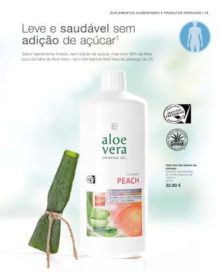 1000 ml
80750
32.90 €
| 13Suplementos alimentares e produtos especiais
Sabor ligeiramente frutado, sem adição de açúcar, mas com 98% de filete
puro da folha de Aloé Vera – eis o Gel bebível Aloé Vera de pêssego da LR.
Leve e saudável sem
adição de açúcar1
Aloé Vera Gel bebível de
pêssego
Consumo recomendado:
30 ml três vezes por dia
 