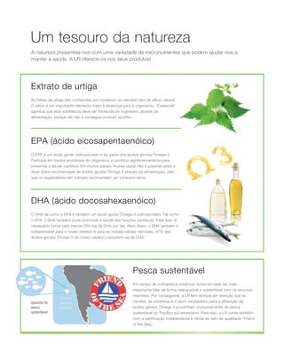 A natureza presenteia-nos com uma variedade de micronutrientes que podem ajudar-nos a
manter a saúde. A LR oferece-os nos seus produtos!
Um tesouro da natureza
DHA (ácido docosahexaenóico)
Extrato de urtiga
EPA (ácido eicosapentaenóico)
Garantia de
pesca
sustentável
Pesca sustentável
As folhas de urtiga são conhecidas por conterem um elevado teor de silício natural.
O silício é um importante elemento-traço e essencial para o organismo. Essencial
significa que esta substância deve ser fornecida ao organismo através da
alimentação, porque ele não a consegue produzir sozinho.
O EPA é um ácido gordo polinsaturado e faz parte dos ácidos gordos Ómega-3.
Participa em muitos processos do organismo e contribui significativamente para
preservar a saúde cardíaca. Em muitos países, muitas vezes não é possível obter a
dose diária recomendada de ácidos gordos Ómega 3 através da alimentação, pelo
que os especialistas em nutrição recomendam um consumo extra.
O DHA tal como o EPA é também um ácido gordo Ómega-3 polinsaturado. Tal como
o EPA, o DHA também pode promover a saúde das funções cardíacas. Para isso, é
necessário tomar pelo menos 250 mg de DHA por dia. Além disso, o DHA também é
indispensável para o nosso cérebro e para as nossas células nervosas. 97% dos
ácidos gordos Ómega-3 do nosso cérebro compõem-se de DHA.
Em tempo de sobrepesca oceânica, torna-se cada vez mais
importante lidar de forma responsável e sustentável com os recursos
marinhos. Por conseguinte, a LR tem sempre em atenção que as
cavalas, as sardinhas e o atum necessários para a obtenção de
ácidos gordos Ómega 3 provenham exclusivamente de pesca
sustentável do Pacífico sul-americano. Para isso, a LR conta também
com a certificação independente e oficial do selo de qualidade Friend
of the Sea„.
 