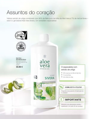 1000 ml
80800
33.90 €
Valioso extrato de urtiga combinado com 90% de filete puro da folha de Aloé Vera e 7% de mel de flores –
este é o gel bebível Aloé Vera Sivera. Um verdadeiro especialista!
Assuntos do coração
Aloé Vera
Gel bebível Sivera
Dose recomendada:
30ml três vezes ao dia
O especialista com
extrato de urtiga
	90% de gel puro da folha de Aloé Vera
	7% mel de flores
	Com extrato de urtiga
ASSIM, ESTÁ A POUPAR
Pergunte ao seu parceiro LR pelo pack de
6 unidades!
Importante
Mantenha uma alimentação variada e
equilibrada e um estilo de vida saudável.
 