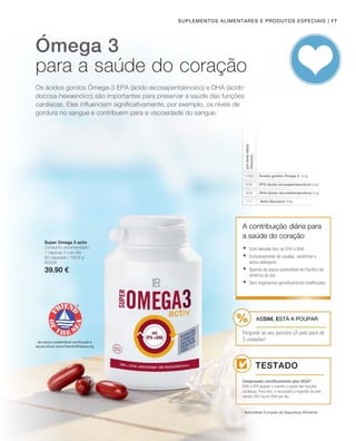 | 17
1260
630
420
117
80338
39.90 €
Suplementos alimentares e produtos especiais
Os ácidos gordos Ómega-3 EPA (ácido eicosapentaenoico) e DHA (ácido
docosa-hexaenóico) são importantes para preservar a saúde das funções
cardíacas. Eles influenciam significativamente, por exemplo, os níveis de
gordura no sangue e contribuem para a viscosidade do sangue.
Ómega 3
para a saúde do coração
Ácidos gordos Ómega 3 (mg)
EPA (ácido eicosapentaenóico) (mg)
DHA (ácido docosahexaenóico) (mg)
Beta-Glucanos (mg)
pordosediária
Absoluto
Super Omega 3 activ
Consumo recomendado:
1 cápsula 3 x ao dia
60 cápsulas / 100,8 g
de pesca sustentável certificada e
aquacultura www.friendofthesea.org
A contribuição diária para
a saúde do coração
* Autoridade Europeia de Segurança Alimentar
Testado
Comprovado cientificamente pela AESA*:
DHA e EPA ajudam a manter a saúde das funções
cardíacas. Para isso, é necessária a ingestão de pelo
menos 250 mg de DHA por dia.
	Com elevado teor de EPA e DHA
	Exclusivamente de cavalas, sardinhas e
atuns selvagens
	Apenas da pesca sustentável do Pacífico da
América do Sul
	Sem organismos geneticamente modificados
ASSIM, ESTÁ A POUPAR
Pergunte ao seu parceiro LR pelo pack de
3 unidades!
 