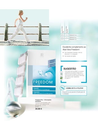 2,5
1
10
50 %
50 %
83 %
80190
34.90 €
Vitamina E (mg)
Vitamina D (µg)
Manganês (mg)
pordosediária
VNR
pordosediária
Absoluto
Excelente complemento ao
Aloé Vera Freedom!
O Gel corporal Aloé Vera MSM é um excelente
complemento aos produtos Freedom da LR .
Extrato de casca de salgueiro e folhas de uva-
ursina garantem que após qualquer sobrecarga,
volte a sentir-se bem, rapidamente.
Ver página 51
Sugestão
Freedom Plus – Articulações
saudáveis
Consumo recomendado: uma
cápsula duas vezes por dia
60 cápsulas / 37,2 g
 Com importantes nutrientes, como as
vitaminas E, D e manganês
 Sem lactose nem glúten
ASSIM, ESTÁ A POUPAR
Pergunte ao seu parceiro LR pelo pack de
3 unidades!
 