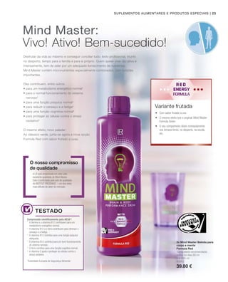 | 23
2 x 500 ml
80952
39.80 €
Suplementos alimentares e produtos especiais
Desfrutar da vida ao máximo e conseguir conciliar tudo: êxito profissional, triunfo
no desporto, tempo para a família e para si próprio. Quem quiser viver tão ativa e
intensamente, tem de zelar por um adequado fornecimento de nutrientes.
Mind Master contém micronutrientes especialmente combinados, com funções
importantes.
A LR está empenhada em zelar pela
excelente qualidade de Mind Master.
Esta é confirmada pelo selo de qualidade
do INSTITUT FRESENIUS – um dos selos
mais difíceis de obter do mercado.
O nosso compromisso
de qualidade
Comprovado cientificamente pela AESA*:
2x Mind Master Bebida para
corpo e mente
Formula Red
Toma diária recomendada:
todos os dias 80 ml
Mind Master:
Vivo! Ativo! Bem-sucedido!
Testado
Eles contribuem, entre outros
• para um metabolismo energético normal1
• para o normal funcionamento do sistema
nervoso2
• para uma função psíquica normal3
• para reduzir o cansaço e a fadiga4
• para uma função cognitiva normal5
• para proteger as células contra o stress
oxidativo6
O mesmo efeito, novo paladar:
Ao clássico verde, junta-se agora a nova opção
Formula Red com sabor frutado a uvas.
 Com sabor frutado a uva
 O mesmo efeito que o original: Mind Master
Formula Green
 O seu companheiro diário nomeadamente
nos tempos livres, no desporto, na escola,
etc.
1
A tiamina e a vitamina B12 contribuem para um
metabolismo energético normal.
2
A vitamina B12 e o ferro contribuem para diminuir o
cansaço e a fadiga.
3
A vitamina B12 contribui para uma função psíquica
adequada.
4
A Vitamina B12 contribui para um bom funcionamento
do sistema nervoso.
5
O ferro contribui para uma função cognitiva normal.
6
A vitamina E ajuda a proteger as células contra o
stress oxidativo.
*Autoridade Europeia de Segurança Alimentar
Variante frutada
 