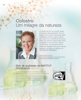 24
Colostro
Um milagre da natureza
„O colostro da LR é um produto natural
processado meticulosamente. Tal como
qualquer outro recurso natural está sujeito
a alterações, por isso, pode acontecer
que o sabor ou a consistência do produto
variem. Isto não tem qualquer efeito sobre
a qualidade e o teor dos seus valiosos
componentes. Tal é garantido pela LR
através de medições contínuas e controlos
regulares – por parte, por exemplo, do
SGS INSTITUT FRESENIUS.“
Selo de qualidade do INSTITUT
FRESENIUS
O selo de qualidade do INSTITUT FRESENIUS é um dos mais
rigorosos do mercado. O SGS INSTITUT FRESENIUS supervisiona
o processamento dos produtos com colostro da LR,
paralelamente ao controlo de qualidade que a própria LR realiza.
Desde a entrada do colostro cru, passando pelo processamento
até ao produto final, todas as etapas são fiscalizadas
regularmente.
Sabine Larsen-Vefring
Diretora de Investigação, Desenvolvimento e
Garantia de Qualidade Nutricional
 