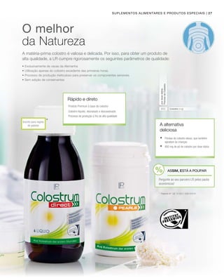 | 27
800
*Inscrito para registo
de patente
Suplementos alimentares e produtos especiais
Colostro (mg)
pordosediária
PérolasdeColostro
A alternativa
deliciosa
*	 Patente Nº: DE 10 2011 008 579 A1
O melhor
da Natureza
Rápido e direto
	Pérolas de colostro doces, que também
agradam às crianças
	 800 mg de pó de colostro por dose diária
Produto Premium à base de colostro
Colostro líquido, desnatado e descaseinado
Processo de produção a frio de alta qualidade
• Exclusivamente de vacas da Alemanha
• Utilização apenas do colostro excedente das primeiras horas
• Processo de produção meticuloso para preservar os componentes sensíveis
• Sem adição de conservantes
ASSIM, ESTÁ A POUPAR
Pergunte ao seu parceiro LR pelos packs
económicos!
A matéria-prima colostro é valiosa e delicada. Por isso, para obter um produto de
alta qualidade, a LR cumpre rigorosamente os seguintes parâmetros de qualidade:
 
