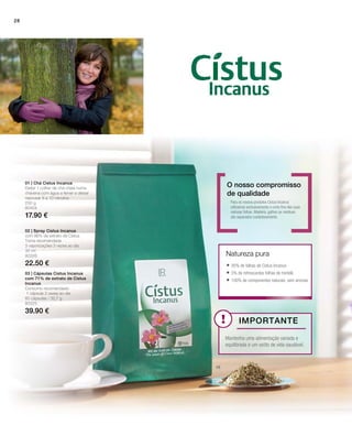 250 g
80404
17.90 €
30 ml
80326
22.50 €
80325
39.90 €
01 | Chá Cistus Incanus
Deitar 1 colher de chá cheia numa
chávena com água a ferver e deixar
repousar 8 a 10 minutos.
Para os nossos produtos Cistus Incanus
utilizamos exclusivamente o corte fino das suas
valiosas folhas. Madeira, galhos ou resíduos
são separados cuidadosamente.
Natureza pura
O nosso compromisso
de qualidade
02 | Spray Cistus Incanus
com 86% de extrato de Cistus
Toma recomendada
3 vaporizações 3 vezes ao dia
03 | Cápsulas Cistus Incanus
com 71% de extrato de Cistus
Incanus
Consumo recomendado:
1 cápsula 2 vezes ao dia.
60 cápsulas / 32,7 g
 95% de folhas de Cistus Incanus
 5% de refrescantes folhas de hortelã
 100% de componentes naturais, sem aromas
Importante
Mantenha uma alimentação variada e
equilibrada e um estilo de vida saudável.
28
 