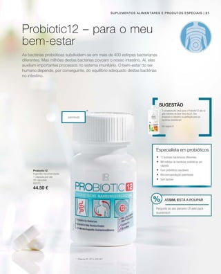 | 31
80370
44.50 €
patenteado
*
Suplementos alimentares e produtos especiais
As bactérias probióticas subdividem-se em mais de 400 estirpes bacterianas
diferentes. Mas milhões destas bactérias povoam o nosso intestino. Aí, elas
auxiliam importantes processos no sistema imunitário. O bem-estar do ser
humano depende, por conseguinte, do equilíbrio adequado destas bactérias
no intestino.
Probiotic12
Ingestão recomendada:
1 cápsula por dia
30 cápsulas
*	 Patente Nº: EP 2 228 067
O complemento ideal para o Probiotic12 são os
géis bebíveis de Aloé Vera da LR. Eles
preparam o intestino na perfeição para as
bactérias probióticas!
Ver página 8
Sugestão
Especialista em probióticos
	12 estirpes bacterianas diferentes
	Mil milhões de bactérias probióticas por
cápsula
	Com prebióticos saudáveis
	Microencapsulação patenteada
	Sem lactose
ASSIM, ESTÁ A POUPAR
Pergunte ao seu parceiro LR pelo pack
económico!
Probiotic12 – para o meu
bem-estar
 