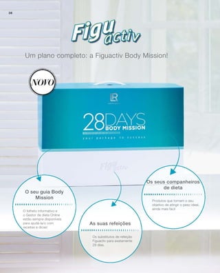 Um plano completo: a Figuactiv Body Mission!
Novo
Os substitutos de refeição
Figuactiv para exatamente
28 dias.
As suas refeições
Os seus companheiros
de dieta
Produtos que tornam o seu
objetivo de atingir o peso ideal,
ainda mais fácil
O folheto informativo e
o Gestor de dieta Online
estão sempre disponíveis
para ajudá-la/o com
receitas e dicas!
O seu guia Body
Mission
36
 