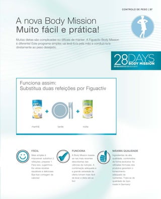 Muitas dietas são complicadas ou difíceis de manter. A Figuactiv Body Mission
é diferente! Este programa simples vai levá-lo/a pela mão e conduzi-lo/a
diretamente ao peso desejado.
Muito fácil e prática!
FuncionaFácil Máxima qualidade
manhã tarde noite
Funciona assim:
controlo de peso
Substitua duas refeições por Figuactiv
A Body Mission baseia-
se nas mais recentes
descobertas das
ciências da nutrição. A
combinação adequada e
a grande variedade da
oferta tornam mais fácil
de levar a dieta até ao
fim!
Mais simples é
impossível: substituir 2
refeições, preparar 1.
Para isso, sugerimos-
lhe várias receitas
saudáveis e deliciosas.
Bye-bye contagem de
calorias!
Ingredientes de alta
qualidade, combinados
de forma exclusiva: As
refinadas fórmulas dos
produtos garantem o
fornecimento
adequado de
nutrientes. Trata-se de
qualidade de topo
made in Germany!
A nova Body Mission
| 37
 
