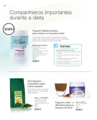 Figuactiv Bebida proteica
para manter os músculos fortes
Bebida proteicak Figuactiv
• 80% Proteína
• 5 componentes proteicos
diferentes
• Com magnésio e vitamina B6
Dose recomendada
uma colher-medida diária (12,5
g) diluída em água ou leite
meio-gordo
Companheiros importantes
durante a dieta
Figuactiv Lineé – a
alternativa para os
acessos de fome
Chá Figuactiv -
importante ingerir
muitos líquidos
Novo
* Autoridade Europeia para a Segurança Alimentar (EFSA)
Comprovado cientificamente pela AESA*:
Testado
A preservação da massa muscular é particularmente importante
durante a dieta. A bebida porteica Figuactiv fornece uma dose extra
de proteínas para fortalecer a massa muscular magra.
 As proteínas contribuem para a preservação da massa
muscular
 As proteínas contribuem para o aumento da massa
muscular
 O magnésio contribui para uma síntese proteica
normal e para a função muscular
 A vitamina B6 contribui para um normal metabolismo
das proteínas e do glicogénio
Não só durante a dieta. O chá de ervas
dietético Figuactiv é a fonte de líquido
ideal e hipocalórica.
38
375 g
80550
49.90 €
210 g
80380
22.90 €
Figuactiv Linée +3
Com elevado conteúdo
de fibras.
250 g
80205
25.50 €
Figuactiv – Chá dietético
Composição: chá verde,
folhas de chá-mate, pau
d’arco, folhas de urtiga,
rooibos, erva-cidreira, raiz de
alcaçuz
 