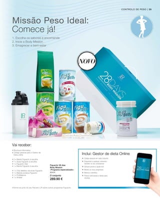 Missão Peso Ideal:
1. Escolha os sabores e encomende
2. Inicie a Body Mission
3. Emagrecer e bem-estar
Figuactiv 28 dias
Body Mission
«Programa especializado»
Vai receber:
Novo
Inclui: Gestor de dieta Online
Informe-se junto do seu Parceiro LR sobre outros programas Figuactiv.
controlo de peso
Comece já!
• Brochura informativa
• Código pessoal para o Gestor de
Dieta online
• 2 x Batido Figuactiv à escolha
• 1 x Sopa Figuactiv à escolha
• 1 x Figuactiv Vital
• 1 x Barrita Figuactiv à escolha
• 1 x Chá dietético de ervas Figuactiv
• 1 x Bebida proteica Figuactiv
• 1 x ProBalance
• 1 x Shaker
 Código pessoal em cada conjunto
 Disponível a qualquer momento -
também no seu smartphone
 Sempre pronto a ajudá-la/o
 Mostra os seus progressos
 Motiva e relembra
 Planos nutricionais e ideias para
receitas
| 39
80434
O conjunto
289.90 €
 