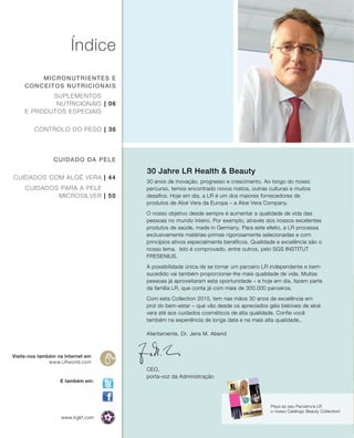 | 06
| 36
| 44
| 50
Índice
micronutrientes e
conceitos nutricionais
cuidado da pele
Visite-nos também na Internet em
www.LRworld.com
Peça ao seu Parceiro/a LR
o nosso Catálogo Beauty Collection!
Suplementos
nutricionais
e produtos especiais
Controlo do peso
Cuidados com Aloé Vera
Cuidados para a pele
Microsilver
30 anos de inovação, progresso e crescimento. Ao longo do nosso
percurso, temos encontrado novos rostos, outras culturas e muitos
desafios. Hoje em dia, a LR é um dos maiores fornecedores de
produtos de Aloé Vera da Europa – a Aloe Vera Company.
O nosso objetivo desde sempre é aumentar a qualidade de vida das
pessoas no mundo inteiro. Por exemplo, através dos nossos excelentes
produtos de saúde, made in Germany. Para este efeito, a LR processa
exclusivamente matérias-primas rigorosamente selecionadas e com
princípios ativos especialmente benéficos. Qualidade e excelência são o
nosso lema. Isto é comprovado, entre outros, pelo SGS INSTITUT
FRESENIUS.
A possibilidade única de se tornar um parceiro LR independente e bem-
sucedido vai também proporcionar-lhe mais qualidade de vida. Muitas
pessoas já aproveitaram esta oportunidade – e hoje em dia, fazem parte
da família LR, que conta já com mais de 300.000 parceiros.
Com esta Collection 2015, tem nas mãos 30 anos de excelência em
prol do bem-estar – que vão desde os apreciados géis bebíveis de aloé
vera até aos cuidados cosméticos de alta qualidade. Confie você
também na experiência de longa data e na mais alta qualidade..
30 Jahre LR Health & Beauty
E também em:
www.lrgkf.com
Atentamente, Dr. Jens M. Abend
CEO,
porta-voz da Administração
 
