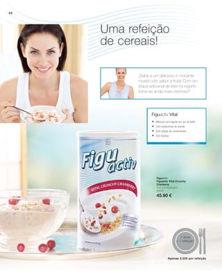 80295
45.90 €
1 dose
= 1 refeição1
„Sabe a um delicioso e crocante
muesli com sabor a fruta! Com um
toque adicional de leite no iogurte
torna-se ainda mais cremoso!“
Figuactiv Vital
Figuactiv
Figuactiv Vital Crunchy
Cranberry
450 g Embalagem
	Misturar com iogurte em vez de leite!
	Com pedacinhos de arando
	Sem adição de conservantes
	Sem lactose
Uma refeição
de cereais!
Apenas 3,53€ por refeição
40
 